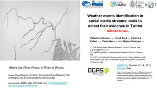 Weather events identification in
social media streams: tools to
detect their evidence in Twitter
Alfonso Crisci(1)
Valentina Grasso (1,2), Imad Zaza (3) , Federica
Zabini (1,2), Paolo Nesi (3) and Gianni Pantaleo (3)
(1) CNR Ibimet, Italian National Research Council, Florence, Italy
(v.grasso@ibimet.cnr.it)
(2) LaMMA Consortium, Italian National Research Council, Florence,
Italy.
(3) DISIT Lab, Distributed [Systems and internet | Data Intelligence and]
Technologies Lab, Dep. of Information Engineering (DINFO), University
of Florence, Italy
Where the River Rises: A River of Words.
Source Going Deeper or Flatter: Connecting Deep Mapping, Flat
Ontologies and the Democratizing of Knowledge
Humanities 2015, 4(4), 623-636; doi:10.3390/h4040623
http://selinaspringett.com/wp/?p=166
OGRS'16, October 12-14, 2016,
Perugia, Italy
Open Source Geospatial Research & Education Symposium
OGRS is a meeting dedicated to sharing knowledge, new
solutions, methods, practices, ideas and trends in the field of
geospatial information through the development and the use
of free and open source software in both research and
education.
 