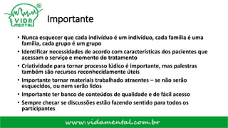 Importante
• Nunca esquecer que cada indivíduo é um indivíduo, cada família é uma
família, cada grupo é um grupo
• Identificar necessidades de acordo com características dos pacientes que
acessam o serviço e momento do tratamento
• Criatividade para tornar processo lúdico é importante, mas palestras
também são recursos reconhecidamente úteis
• Importante tornar materiais trabalhado atraentes – se não serão
esquecidos, ou nem serão lidos
• Importante ter banco de conteúdos de qualidade e de fácil acesso
• Sempre checar se discussões estão fazendo sentido para todos os
participantes
 
