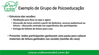 Exemplo de Grupo de Psicoeducação
• Estrutura das sessões:
• Meditação para foco no aqui e agora
• Discussão do tema central a partir de dinâmica, recurso audiovisual ou
leitura – discussão centrada nas experiências dos participantes
• Entrega do folheto de leitura para casa
• Presente: todos participantes ganhavam uma pasta para colocar
materiais de leitura ganhados nas sessões (tarefas de casa)
 