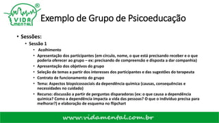 Exemplo de Grupo de Psicoeducação
• Sessões:
• Sessão 1
• Acolhimento
• Apresentação dos participantes (em círculo, nome, o que está precisando receber e o que
poderia oferecer ao grupo – ex: precisando de compreensão e disposta a dar companhia)
• Apresentação dos objetivos do grupo
• Seleção de temas a partir dos interesses dos participantes e das sugestões do terapeuta
• Contrato de funcionamento do grupo
• Tema: Aspectos biopsicossociais da dependência química (causas, consequências e
necessidades no cuidado)
• Recurso: discussão a partir de perguntas disparadoras (ex: o que causa a dependência
química? Como a dependência impacta a vida das pessoas? O que o indivíduo precisa para
melhorar?) e elaboração de esquema no flipchart
 