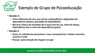 Exemplo de Grupo de Psicoeducação
• Sessão 2:
• Tema: Diferença de uso, uso nocivo e dependência, diagnóstico da
dependência química, gravidade da dependência
• Recurso: leitura de exemplos de 4 casos (um de uso, outro de abuso,
dependência leve e outro de dependência grave)
• Sessão 3
• Tema: As substâncias psicoativas e suas consequências / álcool, maconha,
cocaína e crack
• Recuso: apresentação de imagens em ppt
 