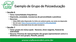Exemplo de Grupo de Psicoeducação
• Sessão 6
• Tema: Comorbidades Psiquiátricas
• Depressão, ansiedade, transtornos de personalidade e psicóticos
• Recursos:
• Vídeo OMS sobre Depressão: Eu tinha um cachorro preto, seu nome era depressão
• Ver em casa: https://www.youtube.com/watch?v=RTcmNwK4420
• Folheto com descrição breve de cada transtorno
• Sessão 7
• Tema: grupos de mútua ajuda - Naranon, Amor exigente, Pastoral da
Sobriedade
• Recurso: Presença de representantes dos grupos (apresentaram como é a
dinâmica em seus grupos, filosofia, passos)
 