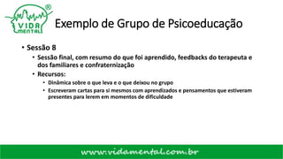 Exemplo de Grupo de Psicoeducação
• Sessão 8
• Sessão final, com resumo do que foi aprendido, feedbacks do terapeuta e
dos familiares e confraternização
• Recursos:
• Dinâmica sobre o que leva e o que deixou no grupo
• Escreveram cartas para si mesmos com aprendizados e pensamentos que estiveram
presentes para lerem em momentos de dificuldade
 
