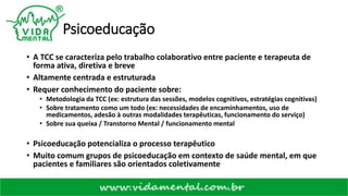 Psicoeducação
• A TCC se caracteriza pelo trabalho colaborativo entre paciente e terapeuta de
forma ativa, diretiva e breve
• Altamente centrada e estruturada
• Requer conhecimento do paciente sobre:
• Metodologia da TCC (ex: estrutura das sessões, modelos cognitivos, estratégias cognitivas)
• Sobre tratamento como um todo (ex: necessidades de encaminhamentos, uso de
medicamentos, adesão à outras modalidades terapêuticas, funcionamento do serviço)
• Sobre sua queixa / Transtorno Mental / funcionamento mental
• Psicoeducação potencializa o processo terapêutico
• Muito comum grupos de psicoeducação em contexto de saúde mental, em que
pacientes e familiares são orientados coletivamente
 