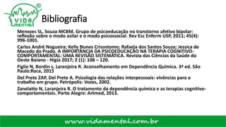 Bibliografia
Menezes SL, Souza MCBM. Grupo de psicoeducação no transtorno afetivo bipolar:
reflexão sobre o modo asilar e o modo psicossocial. Rev Esc Enferm USP, 2011; 45(4):
996-1001.
Carlos André Nogueira; Kelly Nunes Crisostomo; Rafaela dos Santos Souza; Jessica de
Macedo do Prado. A IMPORTÂNCIA DA PSICOEDUCAÇÃO NA TERAPIA COGNITIVO-
COMPORTAMENTAL: UMA REVISÃO SISTEMÁTICA. Revista das Ciências da Saúde do
Oeste Baiano - Higia 2017; 2 (1): 108 – 120.
Figlie N, Bordin s, Laranjeira R. Aconselhamento em Dependência Química. 3ª ed. São
Paulo:Roca, 2015
Del Prete ZAP, Del Prete A. Psicologia das relações interpessoais: vivências para o
trabalho em grupo. Petrópolis: Vozes, 2002.
Zanelatto N, Laranjeira R. O tratamento da dependência química e as terapias cognitivo-
comportamentais. Porto Alegre: Artmed, 2013.
 