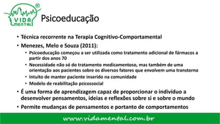 Psicoeducação
• Técnica recorrente na Terapia Cognitivo-Comportamental
• Menezes, Melo e Souza (2011):
• Psicoeducação começou a ser utilizada como tratamento adicional de fármacos a
partir dos anos 70
• Necessidade não só do tratamento medicamentoso, mas também de uma
orientação aos pacientes sobre os diversos fatores que envolvem uma transtorno
• Intuito de manter paciente inserido na comunidade
• Modelo de reabilitação psicossocial
• É uma forma de aprendizagem capaz de proporcionar o indivíduo a
desenvolver pensamentos, ideias e reflexões sobre si e sobre o mundo
• Permite mudanças de pensamentos e portanto de comportamentos
 