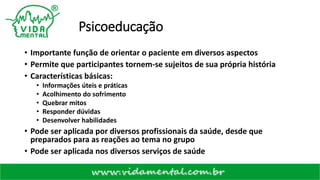 Psicoeducação
• Importante função de orientar o paciente em diversos aspectos
• Permite que participantes tornem-se sujeitos de sua própria história
• Características básicas:
• Informações úteis e práticas
• Acolhimento do sofrimento
• Quebrar mitos
• Responder dúvidas
• Desenvolver habilidades
• Pode ser aplicada por diversos profissionais da saúde, desde que
preparados para as reações ao tema no grupo
• Pode ser aplicada nos diversos serviços de saúde
 
