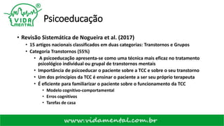 Psicoeducação
• Revisão Sistemática de Nogueira et al. (2017)
• 15 artigos nacionais classificados em duas categorias: Transtornos e Grupos
• Categoria Transtornos (55%)
• A psicoeducação apresenta-se como uma técnica mais eficaz no tratamento
psicológico individual ou grupal de transtornos mentais
• Importância de psicoeducar o paciente sobre a TCC e sobre o seu transtorno
• Um dos princípios da TCC é ensinar o paciente a ser seu próprio terapeuta
• É eficiente para familiarizar o paciente sobre o funcionamento da TCC
• Modelo cognitivo-comportamental
• Erros cognitivos
• Tarefas de casa
 