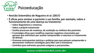 Psicoeducação
• Revisão Sistemática de Nogueira et al. (2017)
• É eficaz para nortear o paciente e sua família, por exemplo, sobre o
funcionamento de uma doença ou transtorno:
• Sobre diagnósticos e sintomas
• Sobre o próprio tratamento
• Facilita processos de mudança, de aceitação ou melhora dos pacientes
• É estratégia eficaz para modificar aspectos negativos vivenciados por
pessoas que enfrentam por auxiliar compreender a natureza e o tratamento
da doença
• Promove ensinamentos teóricos e práticos para que possam compreender e
desenvolver melhores estratégias para lidar com o transtorno
• Contribui para enfrentar possíveis estigmas e preconceitos
 
