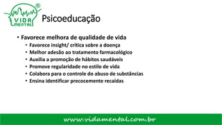 Psicoeducação
• Favorece melhora de qualidade de vida
• Favorece insight/ crítica sobre a doença
• Melhor adesão ao tratamento farmacológico
• Auxilia a promoção de hábitos saudáveis
• Promove regularidade no estilo de vida
• Colabora para o controle do abuso de substâncias
• Ensina identificar precocemente recaídas
 