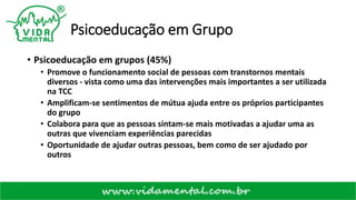 Psicoeducação em Grupo
• Psicoeducação em grupos (45%)
• Promove o funcionamento social de pessoas com transtornos mentais
diversos - vista como uma das intervenções mais importantes a ser utilizada
na TCC
• Amplificam-se sentimentos de mútua ajuda entre os próprios participantes
do grupo
• Colabora para que as pessoas sintam-se mais motivadas a ajudar uma as
outras que vivenciam experiências parecidas
• Oportunidade de ajudar outras pessoas, bem como de ser ajudado por
outros
 