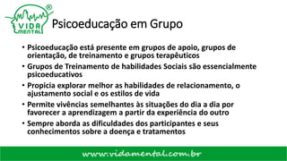 Psicoeducação em Grupo
• Psicoeducação está presente em grupos de apoio, grupos de
orientação, de treinamento e grupos terapêuticos
• Grupos de Treinamento de habilidades Sociais são essencialmente
psicoeducativos
• Propicia explorar melhor as habilidades de relacionamento, o
ajustamento social e os estilos de vida
• Permite vivências semelhantes às situações do dia a dia por
favorecer a aprendizagem a partir da experiência do outro
• Sempre aborda as dificuldades dos participantes e seus
conhecimentos sobre a doença e tratamentos
 