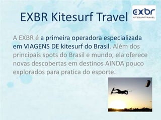 EXBR Kitesurf TravelA EXBR é a primeira operadora especializada em VIAGENS DE kitesurf do Brasil. Além dos principais spots do Brasil e mundo, ela oferece novas descobertas em destinos AINDA pouco explorados para pratica do esporte.