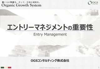 ©2023 OGS Consulting Co.,Ltd.
OGSコンサルティング株式会社
働く⼈に熱量を。そして、⽇本に成⻑を。
Organic Growth System
エントリーマネジメントの重要性
Entry Management
1
 