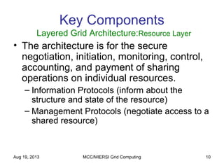 Aug 19, 2013 MCC/MIERSI Grid Computing 10
Key Components
Layered Grid Architecture:Resource Layer
• The architecture is for the secure
negotiation, initiation, monitoring, control,
accounting, and payment of sharing
operations on individual resources.
– Information Protocols (inform about the
structure and state of the resource)
– Management Protocols (negotiate access to a
shared resource)
 