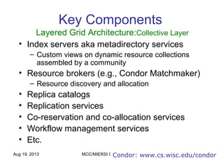 Aug 19, 2013 MCC/MIERSI Grid Computing 13
Key Components
Layered Grid Architecture:Collective Layer
• Index servers aka metadirectory services
– Custom views on dynamic resource collections
assembled by a community
• Resource brokers (e.g., Condor Matchmaker)
– Resource discovery and allocation
• Replica catalogs
• Replication services
• Co-reservation and co-allocation services
• Workflow management services
• Etc.
Condor: www.cs.wisc.edu/condor
 
