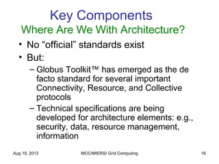 Aug 19, 2013 MCC/MIERSI Grid Computing 16
Key Components
Where Are We With Architecture?
• No “official” standards exist
• But:
– Globus Toolkit™ has emerged as the de
facto standard for several important
Connectivity, Resource, and Collective
protocols
– Technical specifications are being
developed for architecture elements: e.g.,
security, data, resource management,
information
 
