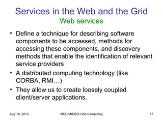 Aug 19, 2013 MCC/MIERSI Grid Computing 17
Services in the Web and the Grid
Web services
• Define a technique for describing software
components to be accessed, methods for
accessing these components, and discovery
methods that enable the identification of relevant
service providers
• A distributed computing technology (like
CORBA, RMI…)
• They allow us to create loosely coupled
client/server applications.
 