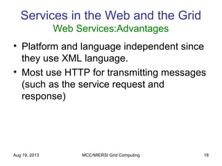 Aug 19, 2013 MCC/MIERSI Grid Computing 18
Services in the Web and the Grid
Web Services:Advantages
• Platform and language independent since
they use XML language.
• Most use HTTP for transmitting messages
(such as the service request and
response)
 