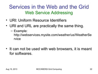 Aug 19, 2013 MCC/MIERSI Grid Computing 22
Services in the Web and the Grid
Web Service Addressing
• URI: Uniform Resource Identifiers
• URI and URL are practically the same thing.
– Example:
http://webservices.mysite.com/weather/us/WeatherSe
rvice
• It can not be used with web browsers, it is meant
for softwares.
 