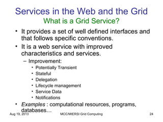 Aug 19, 2013 MCC/MIERSI Grid Computing 24
Services in the Web and the Grid
What is a Grid Service?
• It provides a set of well defined interfaces and
that follows specific conventions.
• It is a web service with improved
characteristics and services.
– Improvement:
• Potentially Transient
• Stateful
• Delegation
• Lifecycle management
• Service Data
• Notifications
• Examples : computational resources, programs,
databases…
 