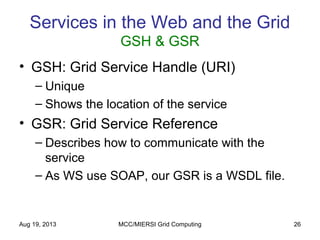Aug 19, 2013 MCC/MIERSI Grid Computing 26
Services in the Web and the Grid
GSH & GSR
• GSH: Grid Service Handle (URI)
– Unique
– Shows the location of the service
• GSR: Grid Service Reference
– Describes how to communicate with the
service
– As WS use SOAP, our GSR is a WSDL file.
 