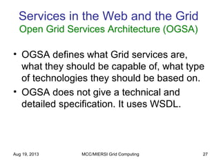 Aug 19, 2013 MCC/MIERSI Grid Computing 27
Services in the Web and the Grid
Open Grid Services Architecture (OGSA)
• OGSA defines what Grid services are,
what they should be capable of, what type
of technologies they should be based on.
• OGSA does not give a technical and
detailed specification. It uses WSDL.
 