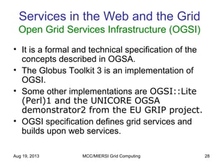 Aug 19, 2013 MCC/MIERSI Grid Computing 28
Services in the Web and the Grid
Open Grid Services Infrastructure (OGSI)
• It is a formal and technical specification of the
concepts described in OGSA.
• The Globus Toolkit 3 is an implementation of
OGSI.
• Some other implementations are OGSI::Lite
(Perl)1 and the UNICORE OGSA
demonstrator2 from the EU GRIP project.
• OGSI specification defines grid services and
builds upon web services.
 