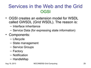 Aug 19, 2013 MCC/MIERSI Grid Computing 29
Services in the Web and the Grid
OGSI
• OGSI creates an extension model for WSDL
called GWSDL (Grid WSDL). The reason is:
– Interface inheritance
– Service Data (for expressing state information)
• Components:
– Lifecycle
– State management
– Service Groups
– Factory
– Notification
– HandleMap
 