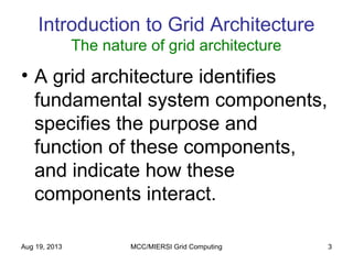 Aug 19, 2013 MCC/MIERSI Grid Computing 3
Introduction to Grid Architecture
The nature of grid architecture
• A grid architecture identifies
fundamental system components,
specifies the purpose and
function of these components,
and indicate how these
components interact.
 