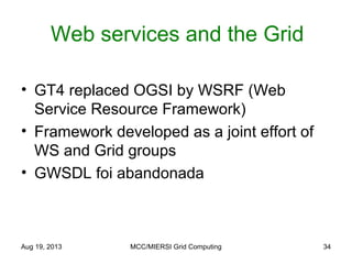 Aug 19, 2013 MCC/MIERSI Grid Computing 34
Web services and the Grid
• GT4 replaced OGSI by WSRF (Web
Service Resource Framework)
• Framework developed as a joint effort of
WS and Grid groups
• GWSDL foi abandonada
 