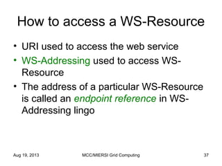 How to access a WS-Resource
• URI used to access the web service
• WS-Addressing used to access WS-
Resource
• The address of a particular WS-Resource
is called an endpoint reference in WS-
Addressing lingo
Aug 19, 2013 MCC/MIERSI Grid Computing 37
 