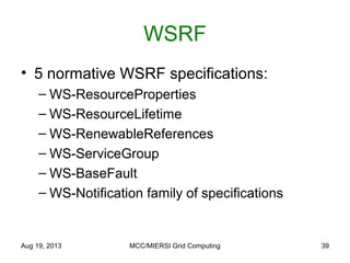 WSRF
• 5 normative WSRF specifications:
– WS-ResourceProperties
– WS-ResourceLifetime
– WS-RenewableReferences
– WS-ServiceGroup
– WS-BaseFault
– WS-Notification family of specifications
Aug 19, 2013 MCC/MIERSI Grid Computing 39
 