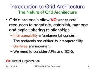 Aug 19, 2013 MCC/MIERSI Grid Computing 4
Introduction to Grid Architecture
The Nature of Grid Architecture
• Grid’s protocols allow VO users and
resources to negotiate, establish, manage
and exploit sharing relationships.
– Interoperability a fundamental concern
– The protocols are critical to interoperability
– Services are important
– We need to consider APIs and SDKs
VO: Virtual Organization
 