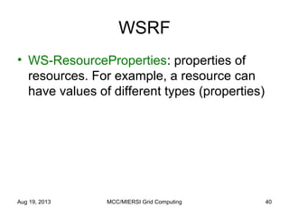 WSRF
• WS-ResourceProperties: properties of
resources. For example, a resource can
have values of different types (properties)
Aug 19, 2013 MCC/MIERSI Grid Computing 40
 