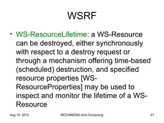 WSRF
• WS-ResourceLifetime: a WS-Resource
can be destroyed, either synchronously
with respect to a destroy request or
through a mechanism offering time-based
(scheduled) destruction, and specified
resource properties [WS-
ResourceProperties] may be used to
inspect and monitor the lifetime of a WS-
Resource
Aug 19, 2013 MCC/MIERSI Grid Computing 41
 