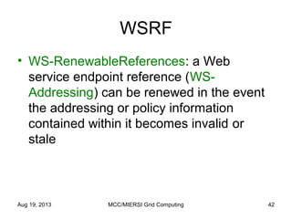 WSRF
• WS-RenewableReferences: a Web
service endpoint reference (WS-
Addressing) can be renewed in the event
the addressing or policy information
contained within it becomes invalid or
stale
Aug 19, 2013 MCC/MIERSI Grid Computing 42
 