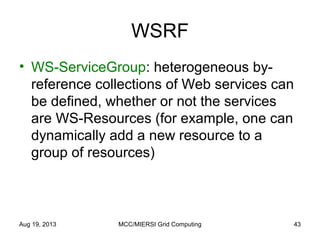 WSRF
• WS-ServiceGroup: heterogeneous by-
reference collections of Web services can
be defined, whether or not the services
are WS-Resources (for example, one can
dynamically add a new resource to a
group of resources)
Aug 19, 2013 MCC/MIERSI Grid Computing 43
 