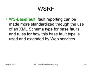 WSRF
• WS-BaseFault: fault reporting can be
made more standardized through the use
of an XML Schema type for base faults
and rules for how this base fault type is
used and extended by Web services
Aug 19, 2013 MCC/MIERSI Grid Computing 44
 
