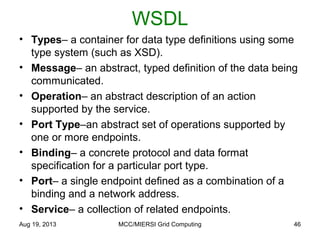 WSDL
• Types– a container for data type definitions using some
type system (such as XSD).
• Message– an abstract, typed definition of the data being
communicated.
• Operation– an abstract description of an action
supported by the service.
• Port Type–an abstract set of operations supported by
one or more endpoints.
• Binding– a concrete protocol and data format
specification for a particular port type.
• Port– a single endpoint defined as a combination of a
binding and a network address.
• Service– a collection of related endpoints.
Aug 19, 2013 MCC/MIERSI Grid Computing 46
 