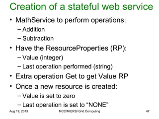 Creation of a stateful web service
• MathService to perform operations:
– Addition
– Subtraction
• Have the ResourceProperties (RP):
– Value (integer)
– Last operation performed (string)
• Extra operation Get to get Value RP
• Once a new resource is created:
– Value is set to zero
– Last operation is set to “NONE”
Aug 19, 2013 MCC/MIERSI Grid Computing 47
 