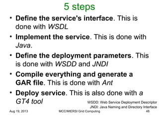 5 steps
• Define the service's interface. This is
done with WSDL
• Implement the service. This is done with
Java.
• Define the deployment parameters. This
is done with WSDD and JNDI
• Compile everything and generate a
GAR file. This is done with Ant
• Deploy service. This is also done with a
GT4 tool
Aug 19, 2013 MCC/MIERSI Grid Computing 48
WSDD: Web Service Deployment Descriptor
JNDI: Java Naming and Directory Interface
 
