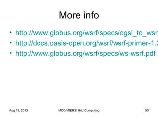 More info
• http://www.globus.org/wsrf/specs/ogsi_to_wsrf
• http://docs.oasis-open.org/wsrf/wsrf-primer-1.2
• http://www.globus.org/wsrf/specs/ws-wsrf.pdf
Aug 19, 2013 MCC/MIERSI Grid Computing 50
 