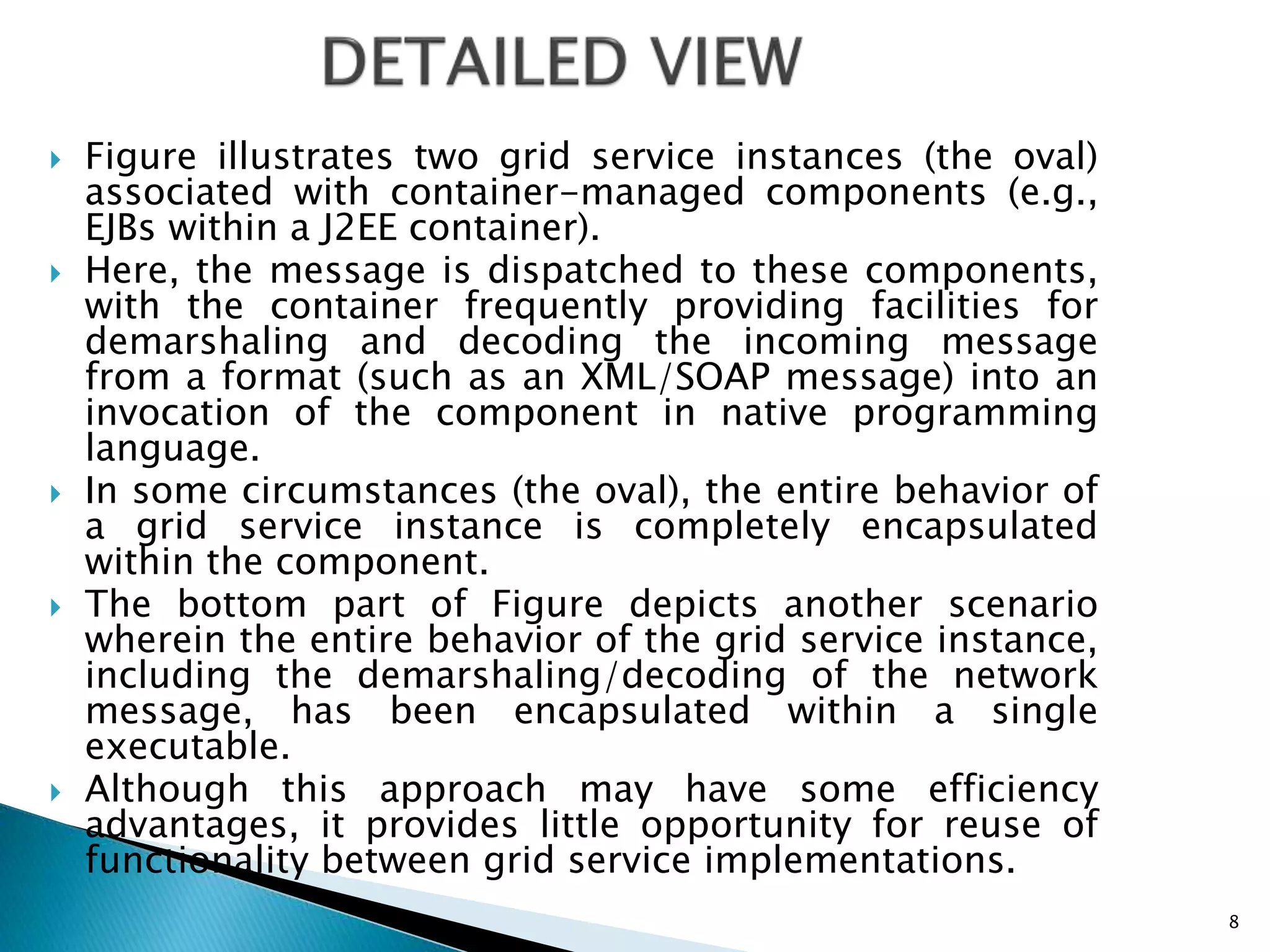  Figure illustrates two grid service instances (the oval)
associated with container-managed components (e.g.,
EJBs within a J2EE container).
 Here, the message is dispatched to these components,
with the container frequently providing facilities for
demarshaling and decoding the incoming message
from a format (such as an XML/SOAP message) into an
invocation of the component in native programming
language.
 In some circumstances (the oval), the entire behavior of
a grid service instance is completely encapsulated
within the component.
 The bottom part of Figure depicts another scenario
wherein the entire behavior of the grid service instance,
including the demarshaling/decoding of the network
message, has been encapsulated within a single
executable.
 Although this approach may have some efficiency
advantages, it provides little opportunity for reuse of
functionality between grid service implementations.
8
 