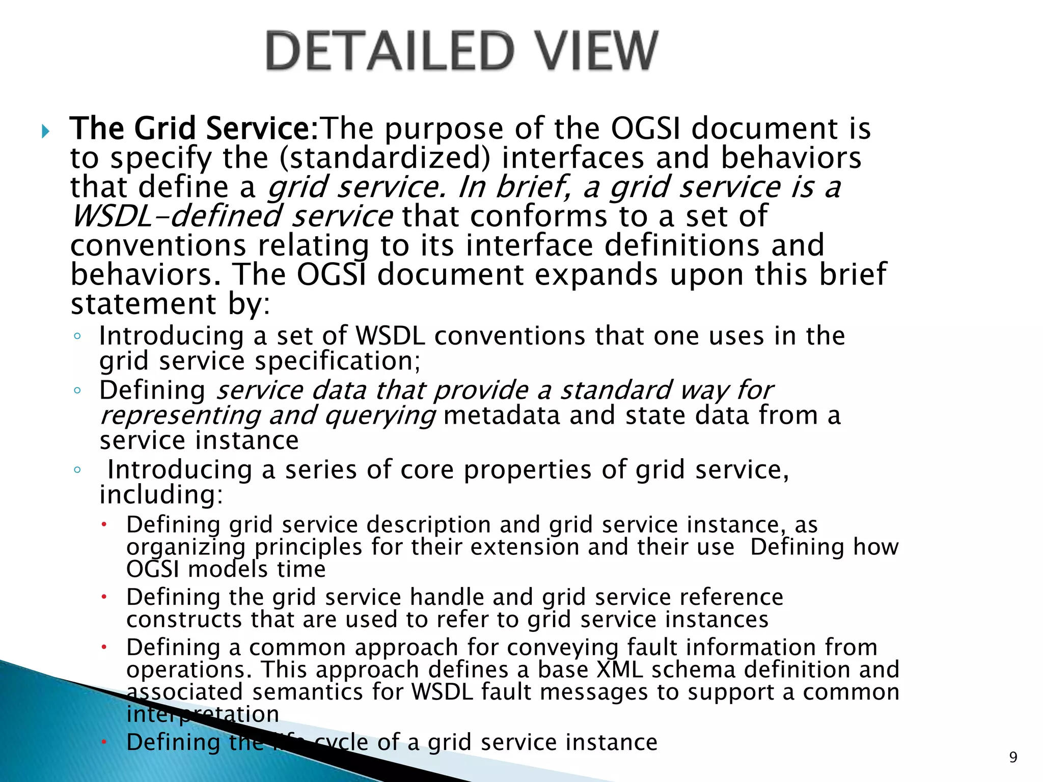  The Grid Service:The purpose of the OGSI document is
to specify the (standardized) interfaces and behaviors
that define a grid service. In brief, a grid service is a
WSDL-defined service that conforms to a set of
conventions relating to its interface definitions and
behaviors. The OGSI document expands upon this brief
statement by:
◦ Introducing a set of WSDL conventions that one uses in the
grid service specification;
◦ Defining service data that provide a standard way for
representing and querying metadata and state data from a
service instance
◦ Introducing a series of core properties of grid service,
including:
 Defining grid service description and grid service instance, as
organizing principles for their extension and their use Defining how
OGSI models time
 Defining the grid service handle and grid service reference
constructs that are used to refer to grid service instances
 Defining a common approach for conveying fault information from
operations. This approach defines a base XML schema definition and
associated semantics for WSDL fault messages to support a common
interpretation
 Defining the life cycle of a grid service instance
9
 