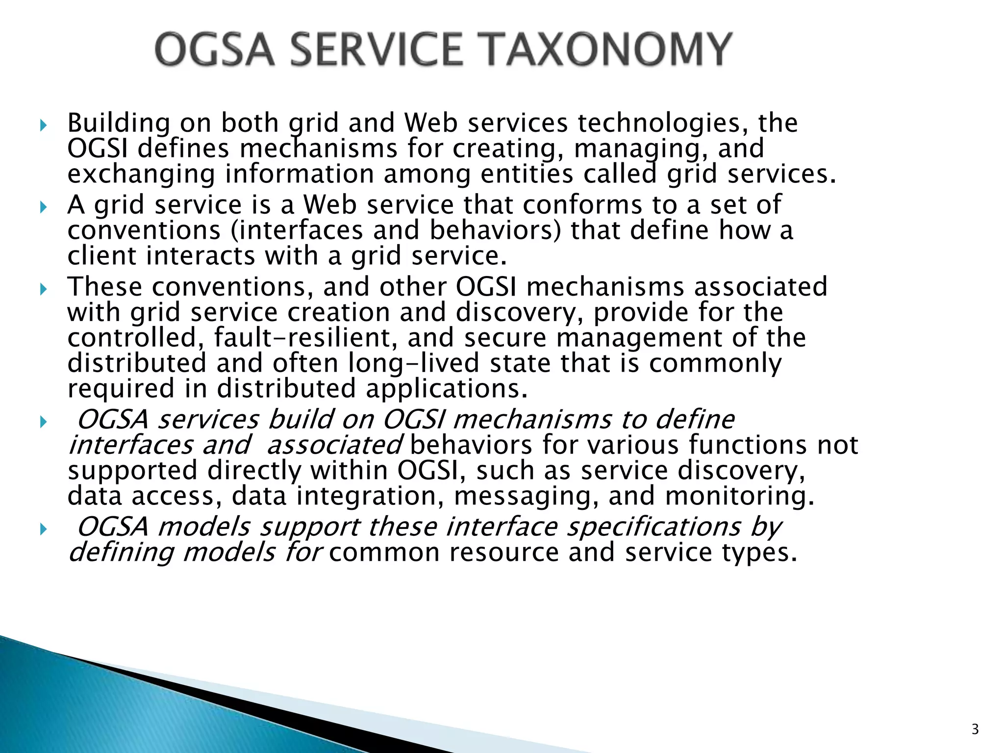  Building on both grid and Web services technologies, the
OGSI defines mechanisms for creating, managing, and
exchanging information among entities called grid services.
 A grid service is a Web service that conforms to a set of
conventions (interfaces and behaviors) that define how a
client interacts with a grid service.
 These conventions, and other OGSI mechanisms associated
with grid service creation and discovery, provide for the
controlled, fault-resilient, and secure management of the
distributed and often long-lived state that is commonly
required in distributed applications.
 OGSA services build on OGSI mechanisms to define
interfaces and associated behaviors for various functions not
supported directly within OGSI, such as service discovery,
data access, data integration, messaging, and monitoring.
 OGSA models support these interface specifications by
defining models for common resource and service types.
3
 