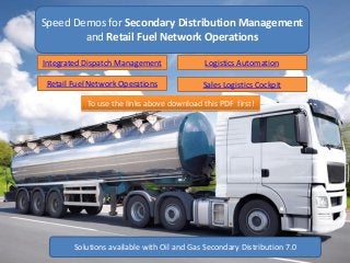 Speed Demos for Secondary Distribution Management
and Retail Fuel Network Operations
Solutions available with Oil and Gas Secondary Distribution 7.0
Integrated Dispatch Management Logistics Automation
Retail Fuel Network Operations Sales Logistics Cockpit
To use the links above download this PDF first!
 