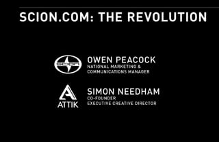 SCION.COM: THE REVOLUTION


         OWEN PEACOCK
         NATIONAL MARKETING &
         COMMUNICATIONS MANAGER



         SIMON NEEDHAM
         CO-FOUNDER
         EXECUTIVE CREATIVE DIRECTOR
 