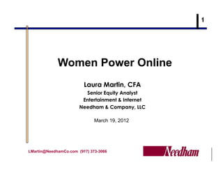 Women Power Online
                         Laura Martin, CFA
                         Senior Equity Analyst
                        Entertainment & Internet
                       Needham & Company, LLC

                              March 19, 2012




LMartin@NeedhamCo.com (917) 373-3066
 