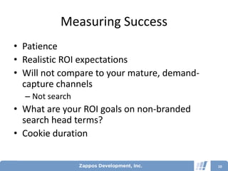 Measuring Success
• Patience
• Realistic ROI expectations
• Will not compare to your mature, demand-
  capture channels
  – Not search
• What are your ROI goals on non-branded
  search head terms?
• Cookie duration


                                             10
 